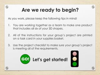 Are we ready to begin?
As you work, please keep the following tips in mind!
1. You are working together as a team to make one product
that includes all six of your 3D shapes.
2. All of the instructions for your group’s project are printed
on a task card in your supplies basket.
3. Use the project checklist to make sure your group’s project
is meeting all of the requirements.
Let’s get started!GO!
 