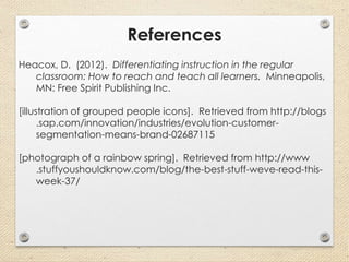References
Heacox, D. (2012). Differentiating instruction in the regular
classroom: How to reach and teach all learners. Minneapolis,
MN: Free Spirit Publishing Inc.
[illustration of grouped people icons]. Retrieved from http://blogs
.sap.com/innovation/industries/evolution-customer-
segmentation-means-brand-02687115
[photograph of a rainbow spring]. Retrieved from http://www
.stuffyoushouldknow.com/blog/the-best-stuff-weve-read-this-
week-37/
 