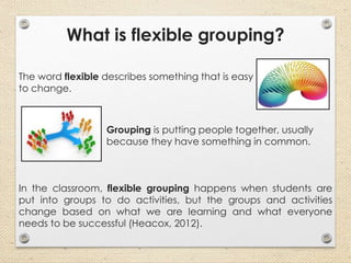 What is flexible grouping?
The word flexible describes something that is easy
to change.
Grouping is putting people together, usually
because they have something in common.
In the classroom, flexible grouping happens when students are
put into groups to do activities, but the groups and activities
change based on what we are learning and what everyone
needs to be successful (Heacox, 2012).
 