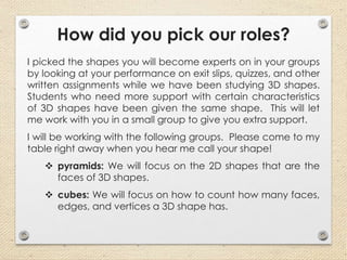 How did you pick our roles?
I picked the shapes you will become experts on in your groups
by looking at your performance on exit slips, quizzes, and other
written assignments while we have been studying 3D shapes.
Students who need more support with certain characteristics
of 3D shapes have been given the same shape. This will let
me work with you in a small group to give you extra support.
I will be working with the following groups. Please come to my
table right away when you hear me call your shape!
 pyramids: We will focus on the 2D shapes that are the
faces of 3D shapes.
 cubes: We will focus on how to count how many faces,
edges, and vertices a 3D shape has.
 