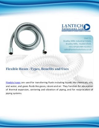 Flexible Hoses -Types, Benefits and Uses
Flexible hoses are used for transferring fluids including liquids like chemicals, oils,
and water, and gases fluids like gases, steam and air. They function for absorption
of thermal expansion, centering and vibration of piping, and for reciprocation of
piping systems.
 