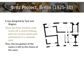 Britz Project, Berlin (1925-31)
It was designed by Taut and
Wagner.
There are three similarly sized
rooms off a central hallway,
with the services (bathroom
and kitchen) in a separate
zone.
Thus, the occupation of the
rooms is left to the choice of
the users.
 