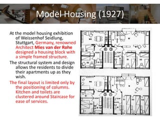 Model Housing (1927)
At the model housing exhibition
of Weissenhof Seidlung,
Stuttgart, Germany, renowned
Architect Mies van der Rohe
designed a housing block with
a simple framed structure.
The structural system and design
allows the residents to divide
their apartments up as they
wish.
The final layout is limited only by
the positioning of columns.
Kitchen and toilets are
clustered around Staircase for
ease of services.
 