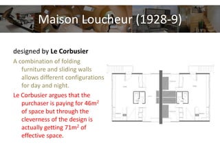 Maison Loucheur (1928-9)
designed by Le Corbusier
A combination of folding
furniture and sliding walls
allows different configurations
for day and night.
Le Corbusier argues that the
purchaser is paying for 46m2
of space but through the
cleverness of the design is
actually getting 71m2 of
effective space.
 