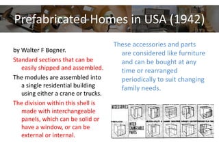 Prefabricated Homes in USA (1942)
by Walter F Bogner.
Standard sections that can be
easily shipped and assembled.
The modules are assembled into
a single residential building
using either a crane or trucks.
The division within this shell is
made with interchangeable
panels, which can be solid or
have a window, or can be
external or internal.
These accessories and parts
are considered like furniture
and can be bought at any
time or rearranged
periodically to suit changing
family needs.
 