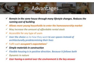Advantages…
 Remain in the same house through many lifestyle changes. Reduces the
running cost of building
 Allows more young households to enter the homeownership market
 May increase the amount of affordable rental stock
 Accessible for any type of users
 User the choice as to how they want to use spaces instead of
architecturally predetermining their lives
 Fulfil each occupant’s expectations’
 Simple materials in construction
 Flexible housing is in positive direction. Because it follows both
 Dynamic in nature
 User having a control over the environment is the key answer
 