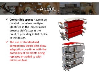 About…
 Convertible spaces have to be
created that allow multiple
identified in the industrialised
process didn’t stop at the
point of providing initial choice
in the design.
 The use of standardised
components would also allow
adaptation overtime, with the
possibility of elements being
replaced or added to with
minimum fuss.
 