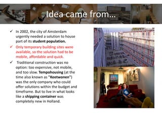 Idea came from…
 In 2002, the city of Amsterdam
urgently needed a solution to house
part of its student population.
 Only temporary building sites were
available, so the solution had to be
mobile, affordable and quick.
 Traditional construction was no
option: too expensive, not mobile,
and too slow. Tempohousing (at the
time also known as "Keetwonen")
was the only company who could
offer solutions within the budget and
timeframe. But to live in what looks
like a shipping container was
completely new in Holland.
 
