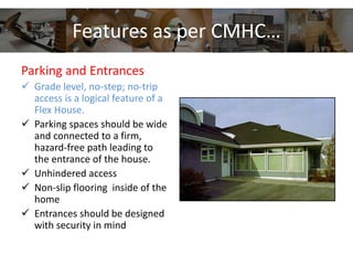 Features as per CMHC…
Parking and Entrances
 Grade level, no-step; no-trip
access is a logical feature of a
Flex House.
 Parking spaces should be wide
and connected to a firm,
hazard-free path leading to
the entrance of the house.
 Unhindered access
 Non-slip flooring inside of the
home
 Entrances should be designed
with security in mind
 