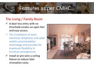 Features as per CMHC…
The Living / Family Room
 A door less entry with no
threshold creates an open feel
and easy access.
 The installation of extra
electrical, telephone and cable
outlets accommodates
technology and provides for
maximum flexibility in
furniture arrangement.
 Install or pre-wire a ceiling
fixture to reduce later
renovation costs.
 