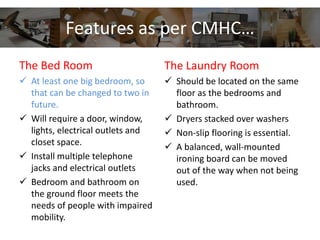 Features as per CMHC…
The Bed Room
 At least one big bedroom, so
that can be changed to two in
future.
 Will require a door, window,
lights, electrical outlets and
closet space.
 Install multiple telephone
jacks and electrical outlets
 Bedroom and bathroom on
the ground floor meets the
needs of people with impaired
mobility.
The Laundry Room
 Should be located on the same
floor as the bedrooms and
bathroom.
 Dryers stacked over washers
 Non-slip flooring is essential.
 A balanced, wall-mounted
ironing board can be moved
out of the way when not being
used.
 