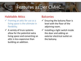 Features as per CMHC…
Habitable Attics
 Framing an attic for use as a
living space is the ultimate in
flexibility.
 A variety of truss systems
allow for the potential extra
living space and converting an
attic is less expensive than
building an addition.
Balconies
 Ensuring the balcony floor is
level with the floor of the
adjoining room.
 Installing a light switch inside
the door and adding an
exterior electrical outlet on
the balcony.
 