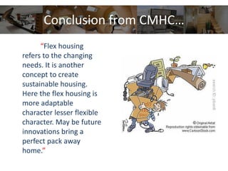 Conclusion from CMHC…
“Flex housing
refers to the changing
needs. It is another
concept to create
sustainable housing.
Here the flex housing is
more adaptable
character lesser flexible
character. May be future
innovations bring a
perfect pack away
home.”
 