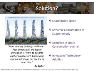 Solution?
“From now on, buildings will have
four dimensions, the fourth
dimension is ‘Time’ to become
part of architecture, buildings in
motion will shape the sky line of
our cities.“
Dr. Fisher
 Space inside Space
 Dynamic Consumption of
Space remedy
 Decrease in Space
Consumption over all
 Innovative Technology
Addition
DYNAMIC TOWER, DUBAI, THE WORLD’S FIRST BUILDING IN MOTION, First Rotating Skyscraper to be Self Powered and Completely Prefabricated.
 