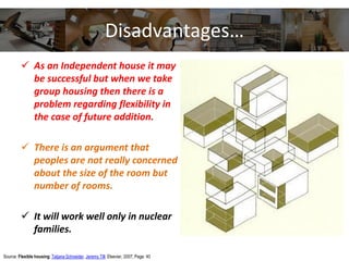 Disadvantages…
 As an Independent house it may
be successful but when we take
group housing then there is a
problem regarding flexibility in
the case of future addition.
 There is an argument that
peoples are not really concerned
about the size of the room but
number of rooms.
 It will work well only in nuclear
families.
Source: Flexible housing; Tatjana Schneider, Jeremy Till; Elsevier, 2007, Page: 40
 