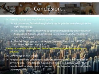  Flexible spaces and Non flexible spaces
 All spaces are flexible if we find out the loop holes in and adapt to the
right technology.
 This wider intent is examined by considering flexibility under issues of
Modernism, finance, participation, sustainability and technology in
much higher level.
 Flexible housing or are the peoples are adaptive to use it to that
situation Architect made for?
It may be possible in the future. Hence house as a market commodity – a
product.
 Dominance of rich people
 Peoples are more concerned about the economic situation rather than
anything else. If the flexible housing will come into picture wider then
peoples will be always ready to access it, may be more number of people
than expected.
Conclusion…
 