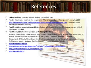References…
 Flexible housing; Tatjana Schneider, Jeremy Till; Elsevier, 2007
 Flexible Housing the means to the end, Jeremy Till and Tatjana Schneide, arq . vol 9 . nos 3/4 . 2005
 http://www.cmhc-schl.gc.ca/en/inpr/afhoce/tore/afhoid/fite/remo/index.cfm : contains data for
advantages of flexible housing
 Flexible housing: opportunities and limits; Tatjana Schneider and Jeremy Till, theory, arq - vol 9. No 2.
2005, page: 157-166
 Flexible solutions for small spaces in spatial design teaching
asst.Prof. Didem Bedük Tuncel, Mimar Sinan Fine Arts University, Faculty of Architecture, Department of
Interior Architecture, Meclis-i Mebusan Cad. No:24 34427 – Fındıklı /•STANBUL/TURKEY
R.Asst.Hande Z.Altinok, Mimar Sinan Fine Arts University, Faculty of Architecture, Department of Interior
Architecture, Meclis-i Mebusan Cad. No:24 34427 –Fındıklı/İSTANBUL/TURKEY
 www.tempohousing.com
 http://thewaywelive.wordpress.com/2007/11/15/flexibility-in-architecture/
 http://archiguide.free.fr/AR/arsenehenry.htm
 http://www.cmhc.ca
 