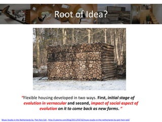Root of Idea?
“Flexible housing developed in two ways. First, initial stage of
evolution in vernacular and second, impact of social aspect of
evolution on it to come back as new forms. “
Music Studio in the Netherlands by Piet Hein Eek , http://cubeme.com/blog/2011/03/16/music-studio-in-the-netherlands-by-piet-hein-eek/
 