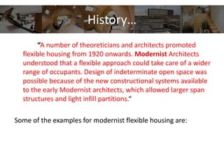 History…
“A number of theoreticians and architects promoted
flexible housing from 1920 onwards. Modernist Architects
understood that a flexible approach could take care of a wider
range of occupants. Design of indeterminate open space was
possible because of the new constructional systems available
to the early Modernist architects, which allowed larger span
structures and light infill partitions.“
Some of the examples for modernist flexible housing are:
 