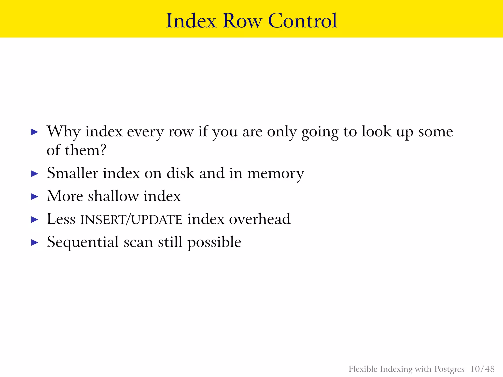 Index Row Control
◮ Why index every row if you are only going to look up some
of them?
◮ Smaller index on disk and in memory
◮ More shallow index
◮ Less INSERT/UPDATE index overhead
◮ Sequential scan still possible
Flexible Indexing with Postgres 10 / 48
 