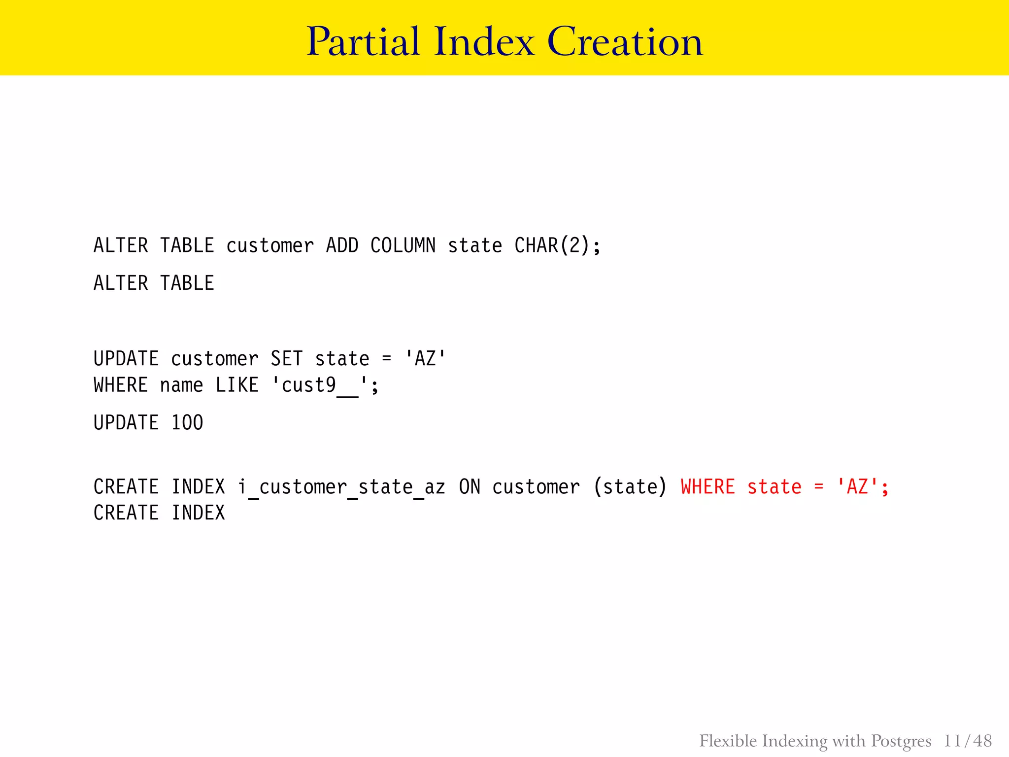 Partial Index Creation
ALTER TABLE customer ADD COLUMN state CHAR(2);
ALTER TABLE
UPDATE customer SET state = ’AZ’
WHERE name LIKE ’cust9__’;
UPDATE 100
CREATE INDEX i_customer_state_az ON customer (state) WHERE state = ’AZ’;
CREATE INDEX
Flexible Indexing with Postgres 11 / 48
 
