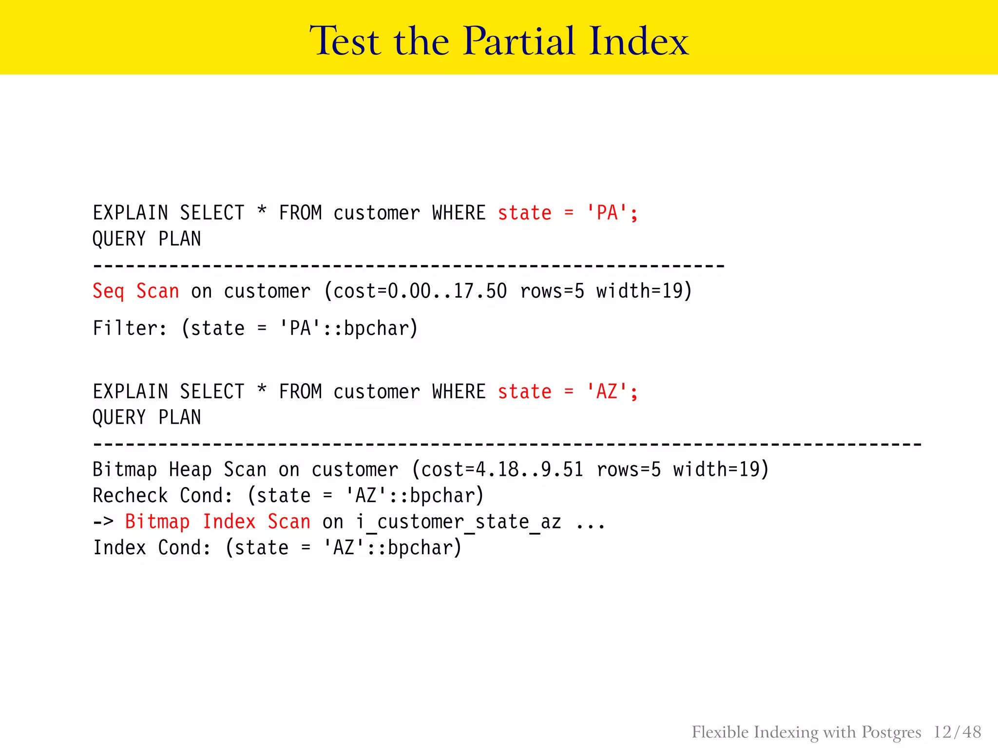 Test the Partial Index
EXPLAIN SELECT * FROM customer WHERE state = ’PA’;
QUERY PLAN
----------------------------------------------------------
Seq Scan on customer (cost=0.00..17.50 rows=5 width=19)
Filter: (state = ’PA’::bpchar)
EXPLAIN SELECT * FROM customer WHERE state = ’AZ’;
QUERY PLAN
----------------------------------------------------------------------------
Bitmap Heap Scan on customer (cost=4.18..9.51 rows=5 width=19)
Recheck Cond: (state = ’AZ’::bpchar)
-> Bitmap Index Scan on i_customer_state_az ...
Index Cond: (state = ’AZ’::bpchar)
Flexible Indexing with Postgres 12 / 48
 