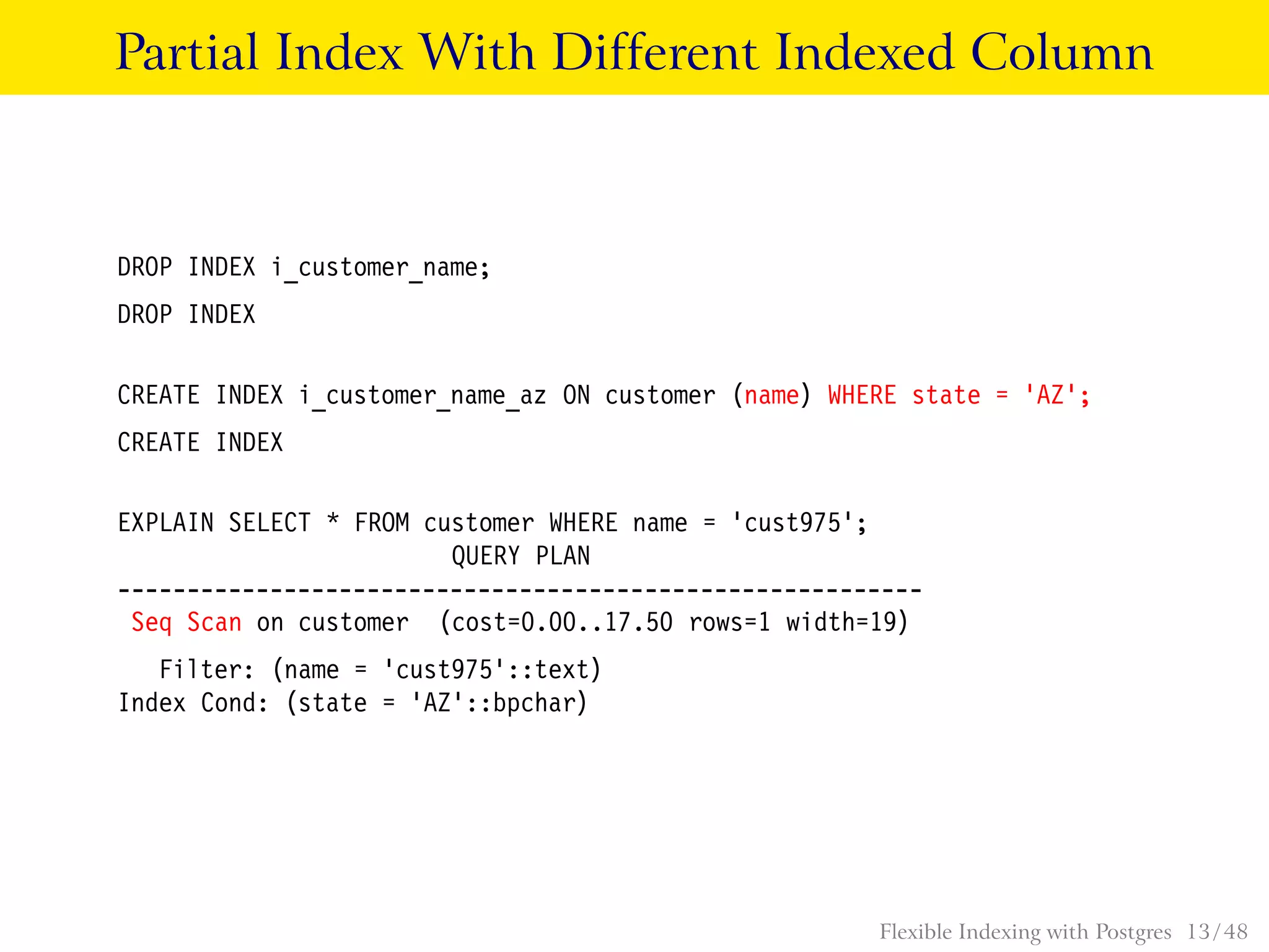 Partial Index With Different Indexed Column
DROP INDEX i_customer_name;
DROP INDEX
CREATE INDEX i_customer_name_az ON customer (name) WHERE state = ’AZ’;
CREATE INDEX
EXPLAIN SELECT * FROM customer WHERE name = ’cust975’;
QUERY PLAN
----------------------------------------------------------
Seq Scan on customer (cost=0.00..17.50 rows=1 width=19)
Filter: (name = ’cust975’::text)
Index Cond: (state = ’AZ’::bpchar)
Flexible Indexing with Postgres 13 / 48
 