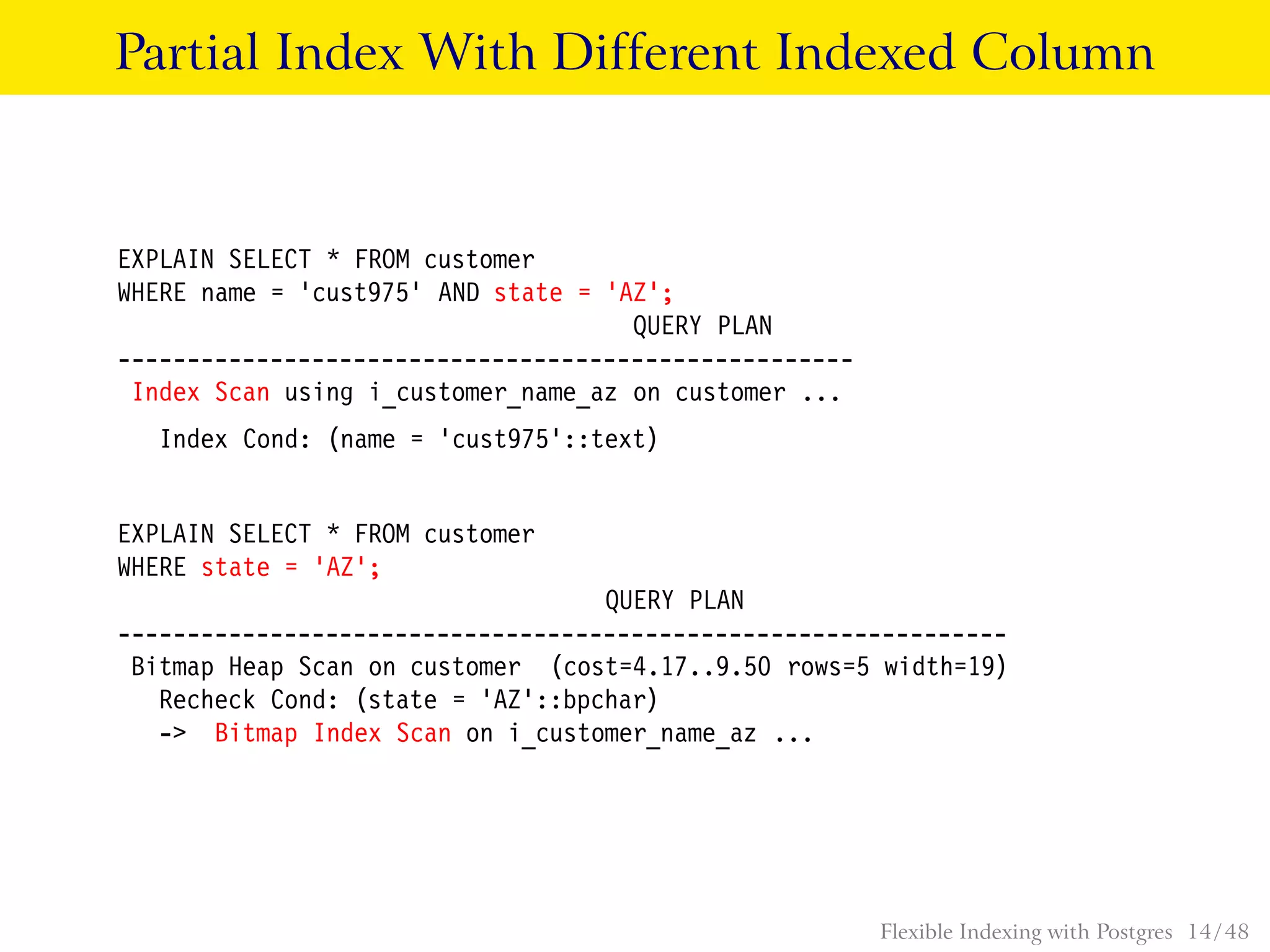 Partial Index With Different Indexed Column
EXPLAIN SELECT * FROM customer
WHERE name = ’cust975’ AND state = ’AZ’;
QUERY PLAN
-----------------------------------------------------
Index Scan using i_customer_name_az on customer ...
Index Cond: (name = ’cust975’::text)
EXPLAIN SELECT * FROM customer
WHERE state = ’AZ’;
QUERY PLAN
----------------------------------------------------------------
Bitmap Heap Scan on customer (cost=4.17..9.50 rows=5 width=19)
Recheck Cond: (state = ’AZ’::bpchar)
-> Bitmap Index Scan on i_customer_name_az ...
Flexible Indexing with Postgres 14 / 48
 