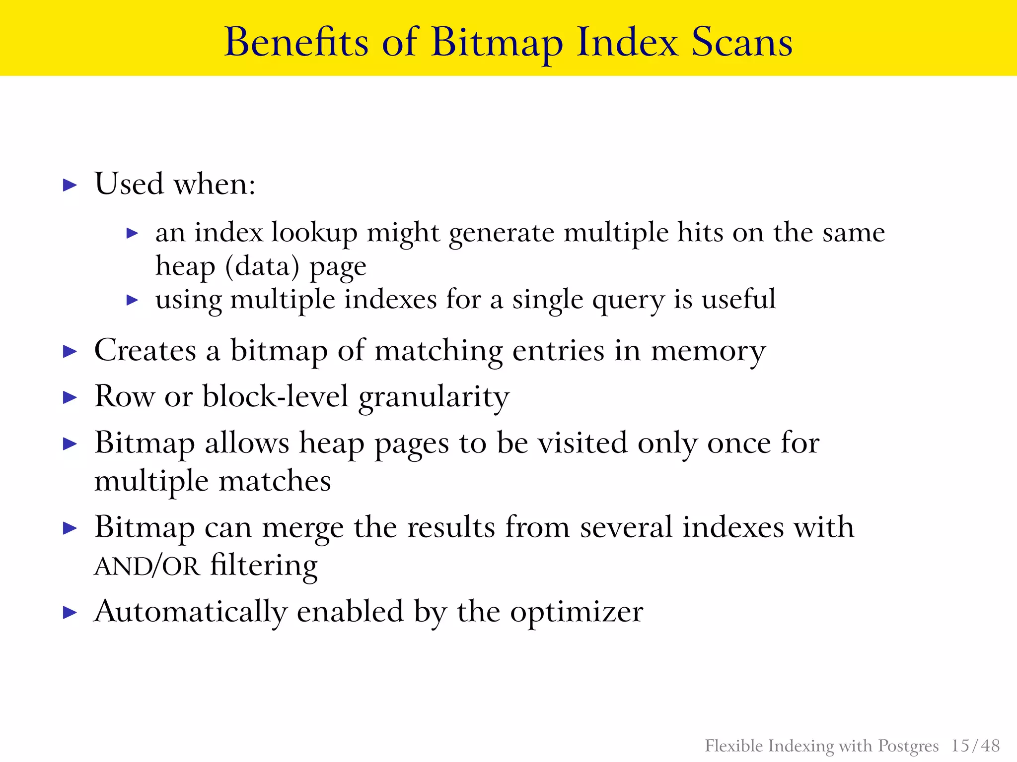 Beneﬁts of Bitmap Index Scans
◮ Used when:
◮ an index lookup might generate multiple hits on the same
heap (data) page
◮ using multiple indexes for a single query is useful
◮ Creates a bitmap of matching entries in memory
◮ Row or block-level granularity
◮ Bitmap allows heap pages to be visited only once for
multiple matches
◮ Bitmap can merge the results from several indexes with
AND/OR ﬁltering
◮ Automatically enabled by the optimizer
Flexible Indexing with Postgres 15 / 48
 