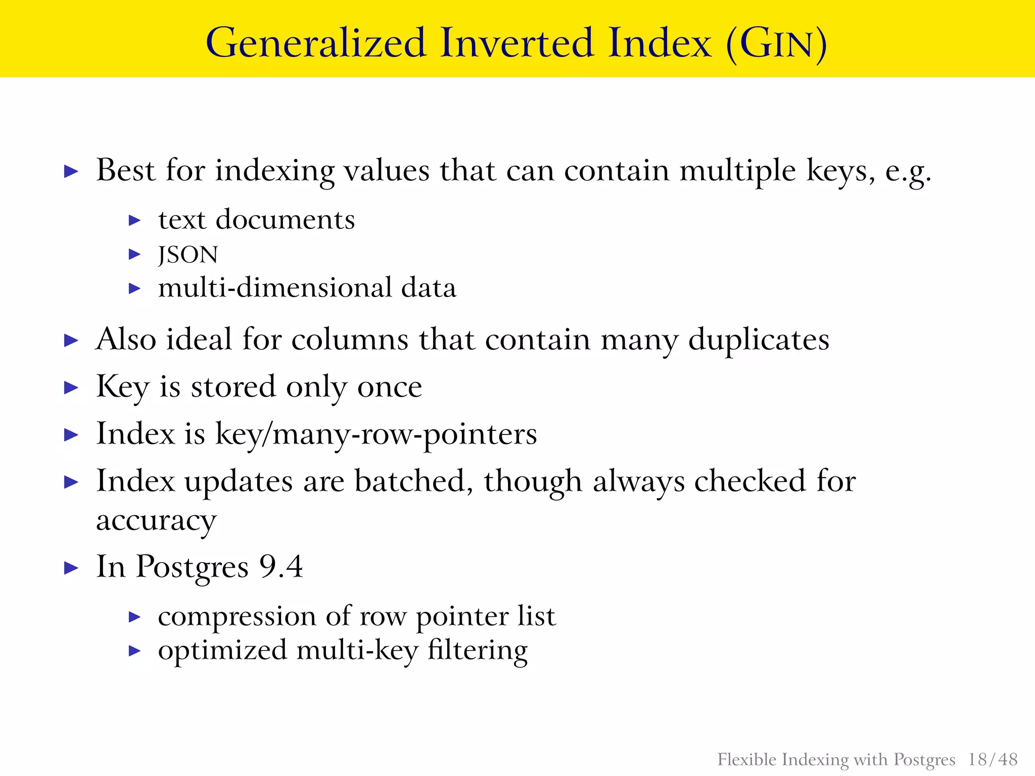 Generalized Inverted Index (GIN)
◮ Best for indexing values that can contain multiple keys, e.g.
◮ text documents
◮ JSON
◮ multi-dimensional data
◮ Also ideal for columns that contain many duplicates
◮ Key is stored only once
◮ Index is key/many-row-pointers
◮ Index updates are batched, though always checked for
accuracy
◮ In Postgres 9.4
◮ compression of row pointer list
◮ optimized multi-key ﬁltering
Flexible Indexing with Postgres 18 / 48
 