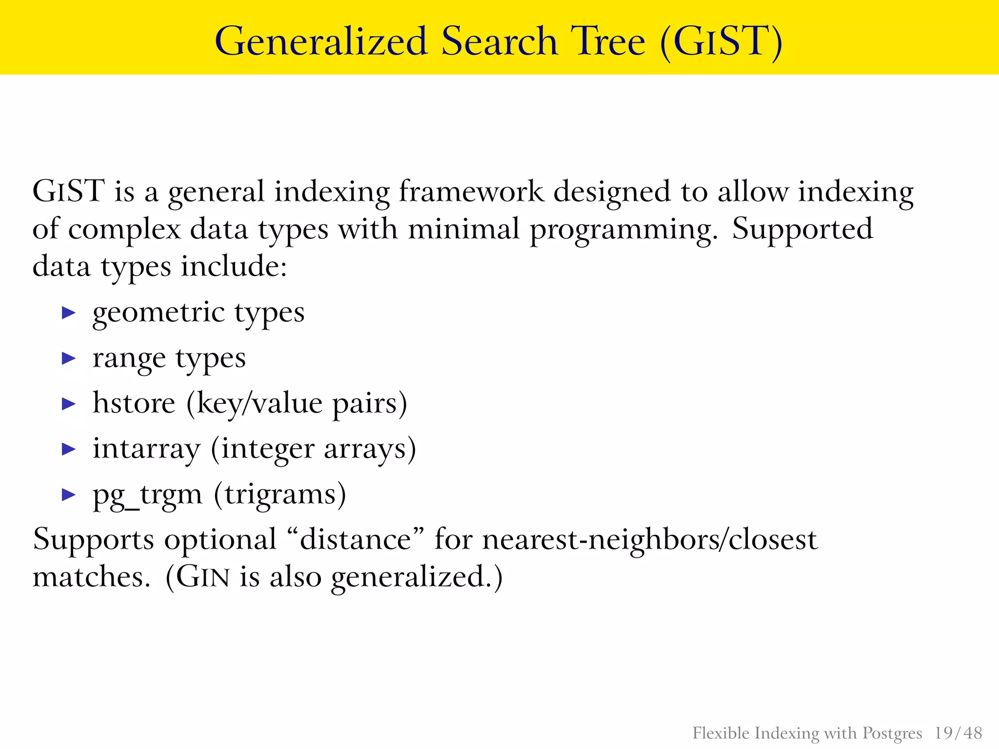 Generalized Search Tree (GIST)
GIST is a general indexing framework designed to allow indexing
of complex data types with minimal programming. Supported
data types include:
◮ geometric types
◮ range types
◮ hstore (key/value pairs)
◮ intarray (integer arrays)
◮ pg_trgm (trigrams)
Supports optional “distance” for nearest-neighbors/closest
matches. (GIN is also generalized.)
Flexible Indexing with Postgres 19 / 48
 