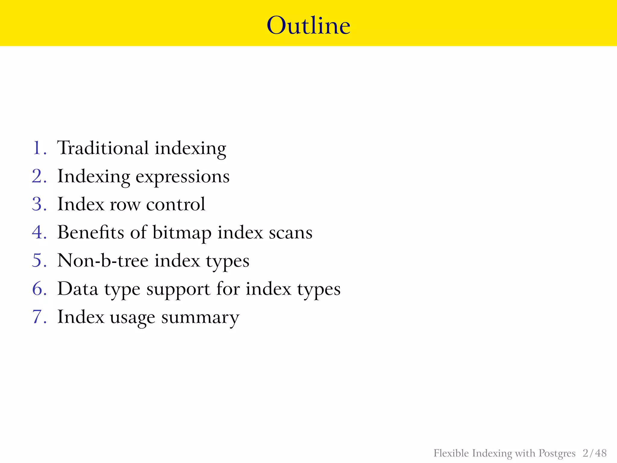 Outline
1. Traditional indexing
2. Indexing expressions
3. Index row control
4. Beneﬁts of bitmap index scans
5. Non-b-tree index types
6. Data type support for index types
7. Index usage summary
Flexible Indexing with Postgres 2 / 48
 