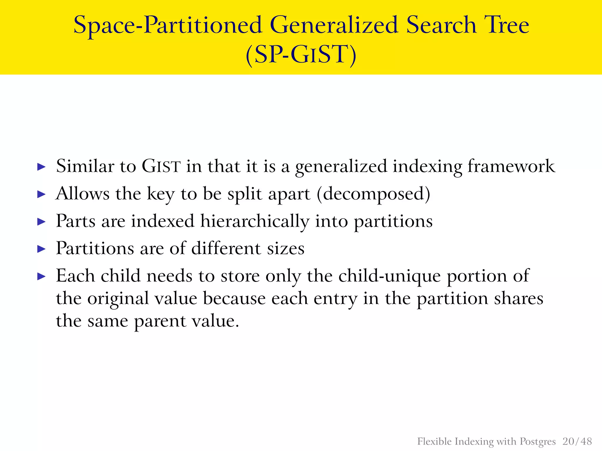 Space-Partitioned Generalized Search Tree
(SP-GIST)
◮ Similar to GIST in that it is a generalized indexing framework
◮ Allows the key to be split apart (decomposed)
◮ Parts are indexed hierarchically into partitions
◮ Partitions are of different sizes
◮ Each child needs to store only the child-unique portion of
the original value because each entry in the partition shares
the same parent value.
Flexible Indexing with Postgres 20 / 48
 
