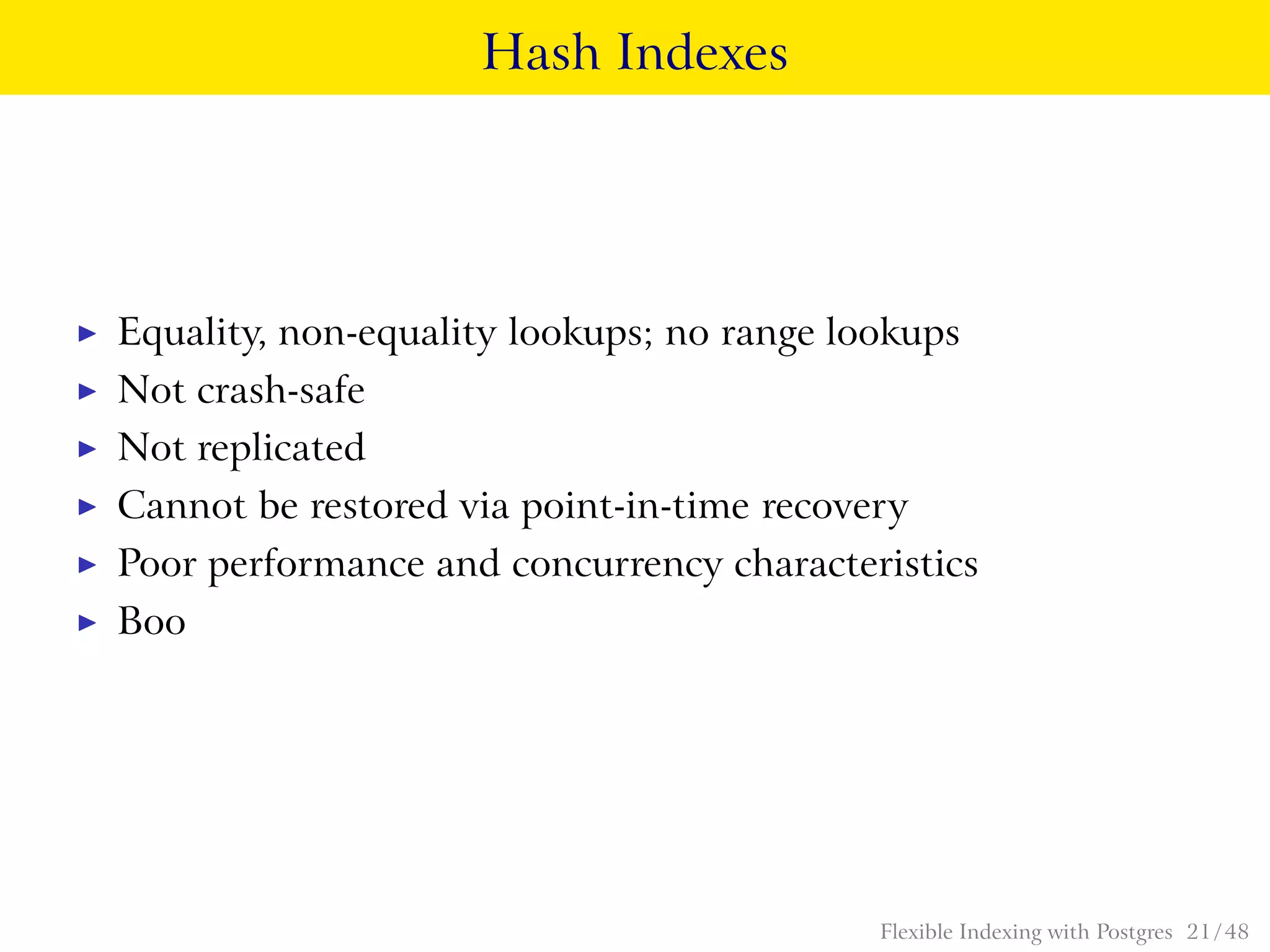Hash Indexes
◮ Equality, non-equality lookups; no range lookups
◮ Not crash-safe
◮ Not replicated
◮ Cannot be restored via point-in-time recovery
◮ Poor performance and concurrency characteristics
◮ Boo
Flexible Indexing with Postgres 21 / 48
 