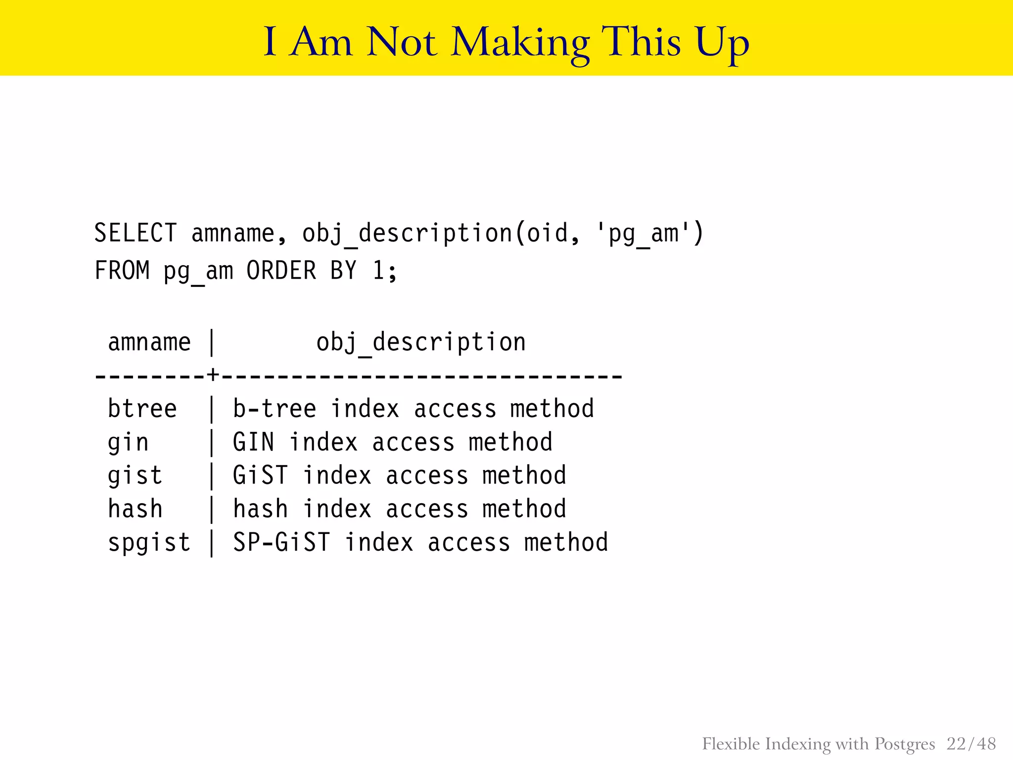 I Am Not Making This Up
SELECT amname, obj_description(oid, ’pg_am’)
FROM pg_am ORDER BY 1;
amname | obj_description
--------+-----------------------------
btree | b-tree index access method
gin | GIN index access method
gist | GiST index access method
hash | hash index access method
spgist | SP-GiST index access method
Flexible Indexing with Postgres 22 / 48
 
