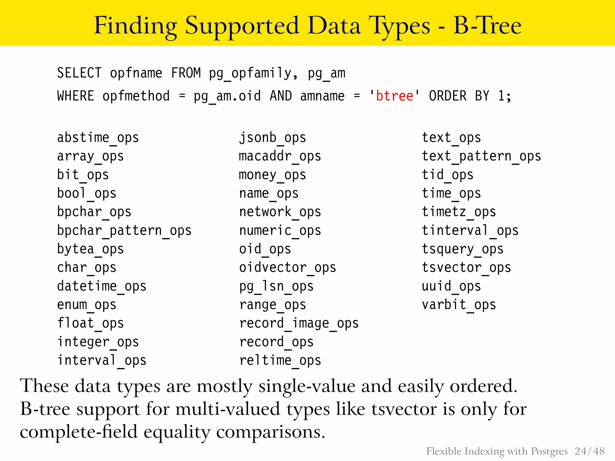 Finding Supported Data Types - B-Tree
SELECT opfname FROM pg_opfamily, pg_am
WHERE opfmethod = pg_am.oid AND amname = ’btree’ ORDER BY 1;
abstime_ops jsonb_ops text_ops
array_ops macaddr_ops text_pattern_ops
bit_ops money_ops tid_ops
bool_ops name_ops time_ops
bpchar_ops network_ops timetz_ops
bpchar_pattern_ops numeric_ops tinterval_ops
bytea_ops oid_ops tsquery_ops
char_ops oidvector_ops tsvector_ops
datetime_ops pg_lsn_ops uuid_ops
enum_ops range_ops varbit_ops
float_ops record_image_ops
integer_ops record_ops
interval_ops reltime_ops
These data types are mostly single-value and easily ordered.
B-tree support for multi-valued types like tsvector is only for
complete-ﬁeld equality comparisons.
Flexible Indexing with Postgres 24 / 48
 