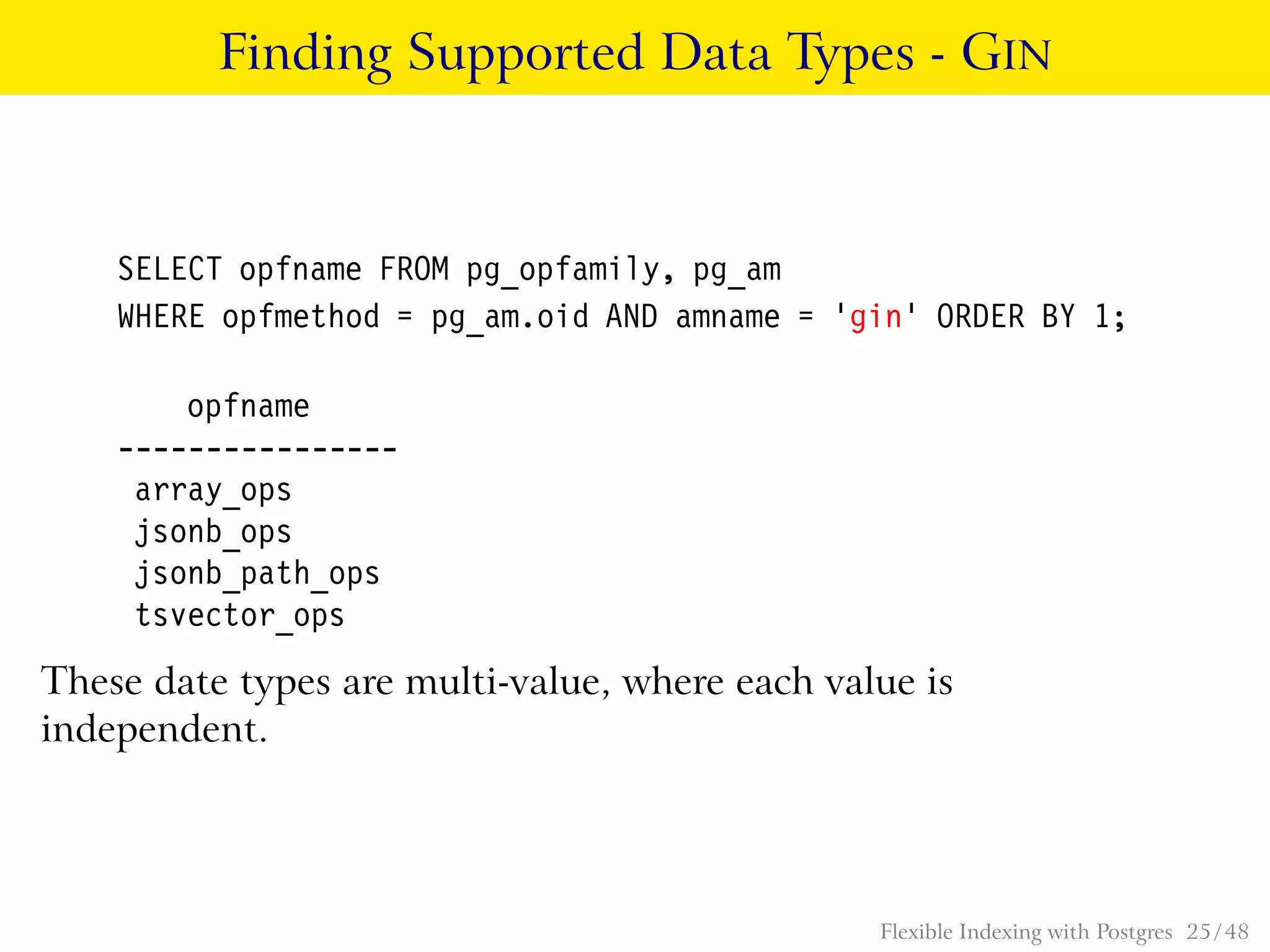 Finding Supported Data Types - GIN
SELECT opfname FROM pg_opfamily, pg_am
WHERE opfmethod = pg_am.oid AND amname = ’gin’ ORDER BY 1;
opfname
----------------
array_ops
jsonb_ops
jsonb_path_ops
tsvector_ops
These date types are multi-value, where each value is
independent.
Flexible Indexing with Postgres 25 / 48
 