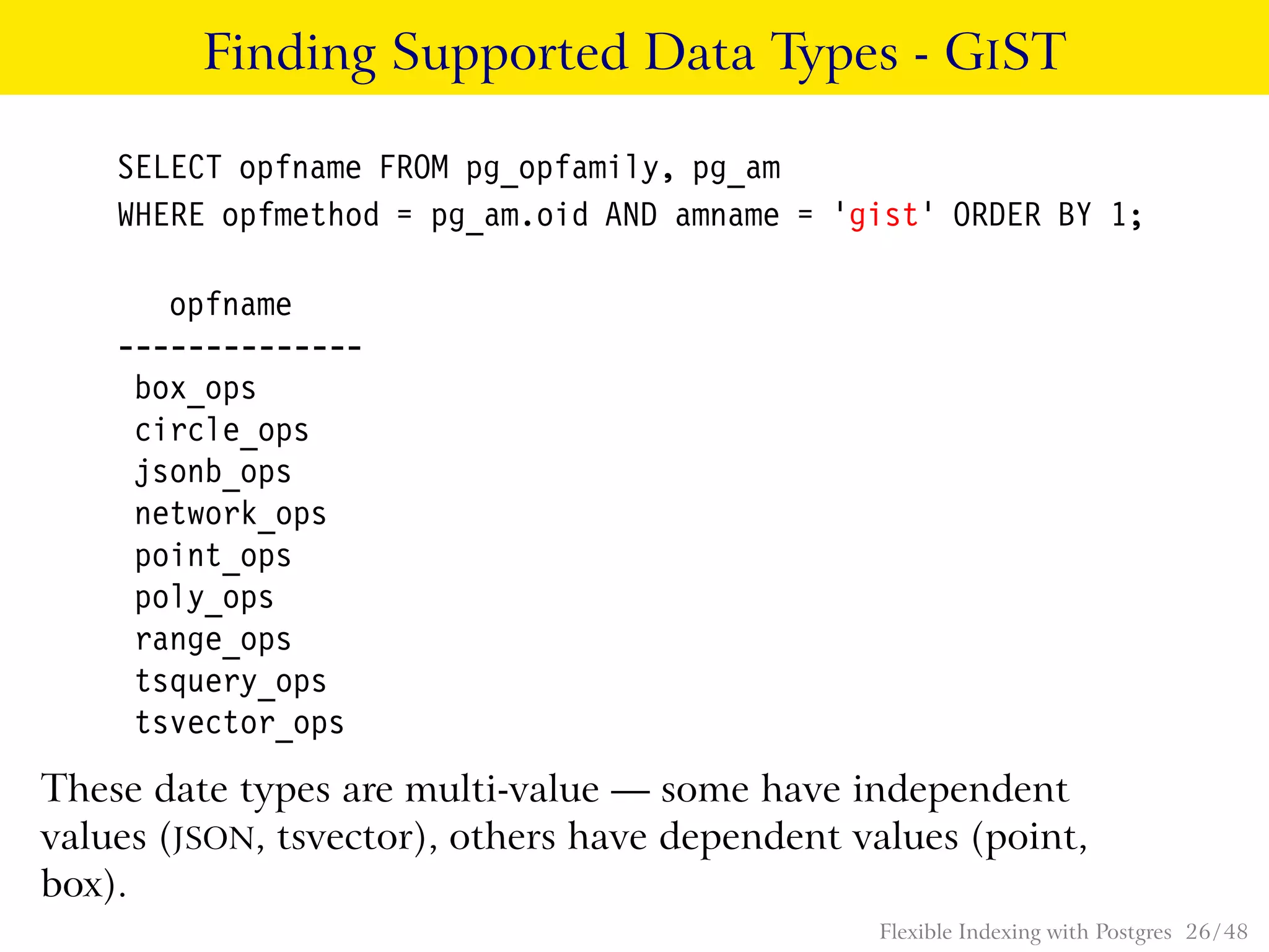 Finding Supported Data Types - GIST
SELECT opfname FROM pg_opfamily, pg_am
WHERE opfmethod = pg_am.oid AND amname = ’gist’ ORDER BY 1;
opfname
--------------
box_ops
circle_ops
jsonb_ops
network_ops
point_ops
poly_ops
range_ops
tsquery_ops
tsvector_ops
These date types are multi-value — some have independent
values (JSON, tsvector), others have dependent values (point,
box).
Flexible Indexing with Postgres 26 / 48
 