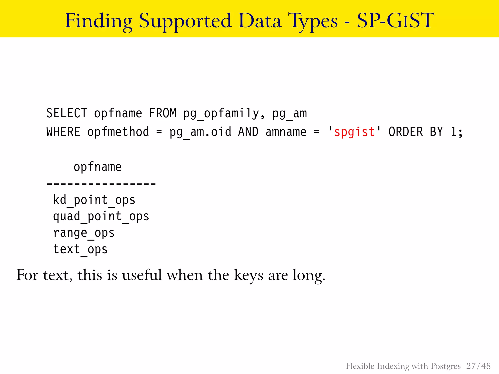 Finding Supported Data Types - SP-GIST
SELECT opfname FROM pg_opfamily, pg_am
WHERE opfmethod = pg_am.oid AND amname = ’spgist’ ORDER BY 1;
opfname
----------------
kd_point_ops
quad_point_ops
range_ops
text_ops
For text, this is useful when the keys are long.
Flexible Indexing with Postgres 27 / 48
 