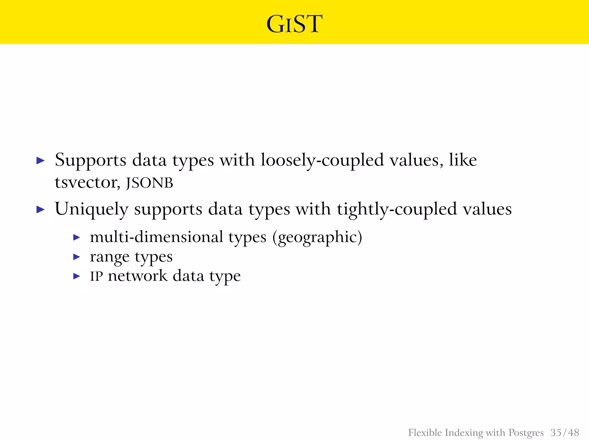 GIST
◮ Supports data types with loosely-coupled values, like
tsvector, JSONB
◮ Uniquely supports data types with tightly-coupled values
◮ multi-dimensional types (geographic)
◮ range types
◮ IP network data type
Flexible Indexing with Postgres 35 / 48
 