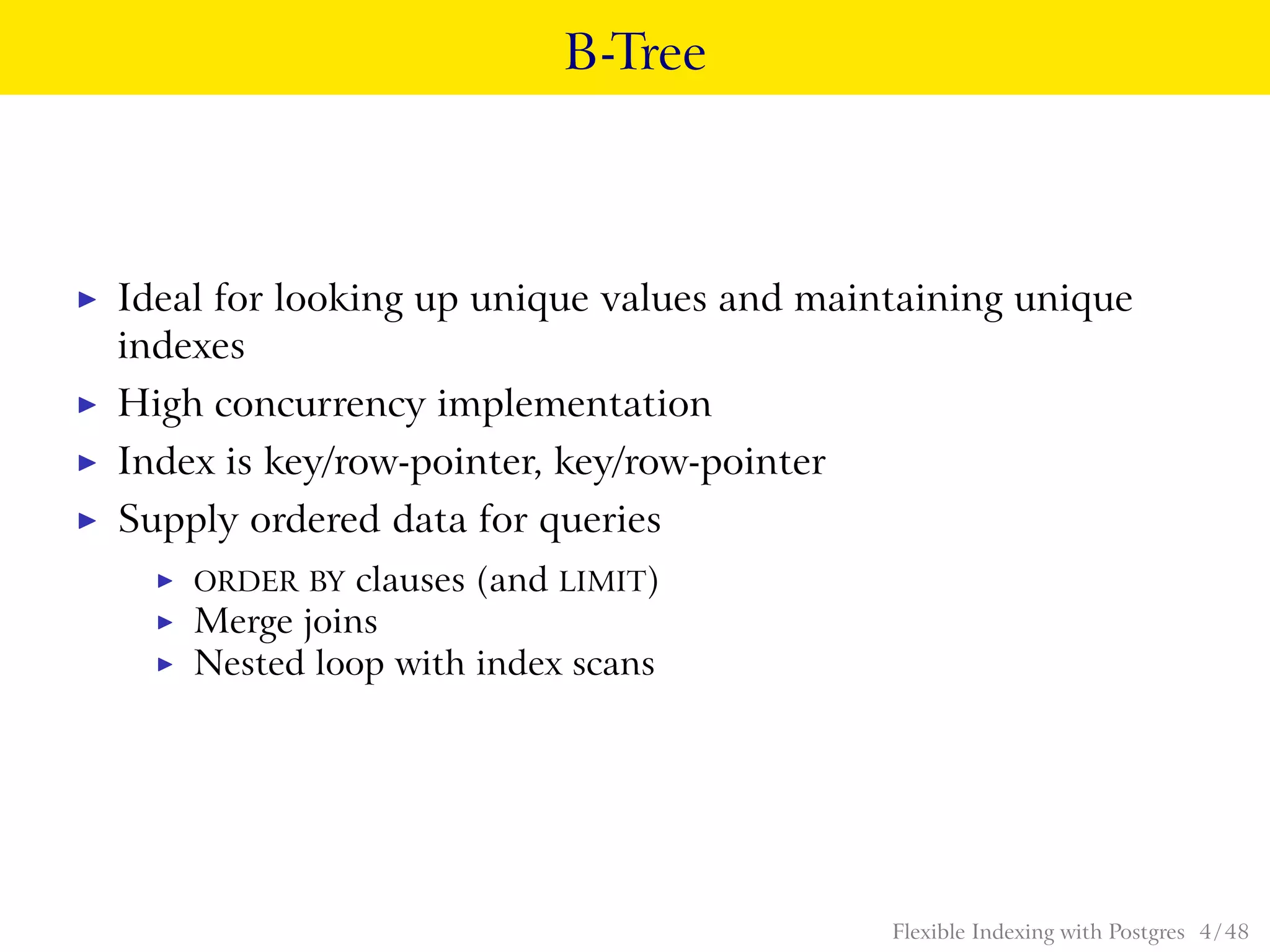 B-Tree
◮ Ideal for looking up unique values and maintaining unique
indexes
◮ High concurrency implementation
◮ Index is key/row-pointer, key/row-pointer
◮ Supply ordered data for queries
◮ ORDER BY clauses (and LIMIT)
◮ Merge joins
◮ Nested loop with index scans
Flexible Indexing with Postgres 4 / 48
 