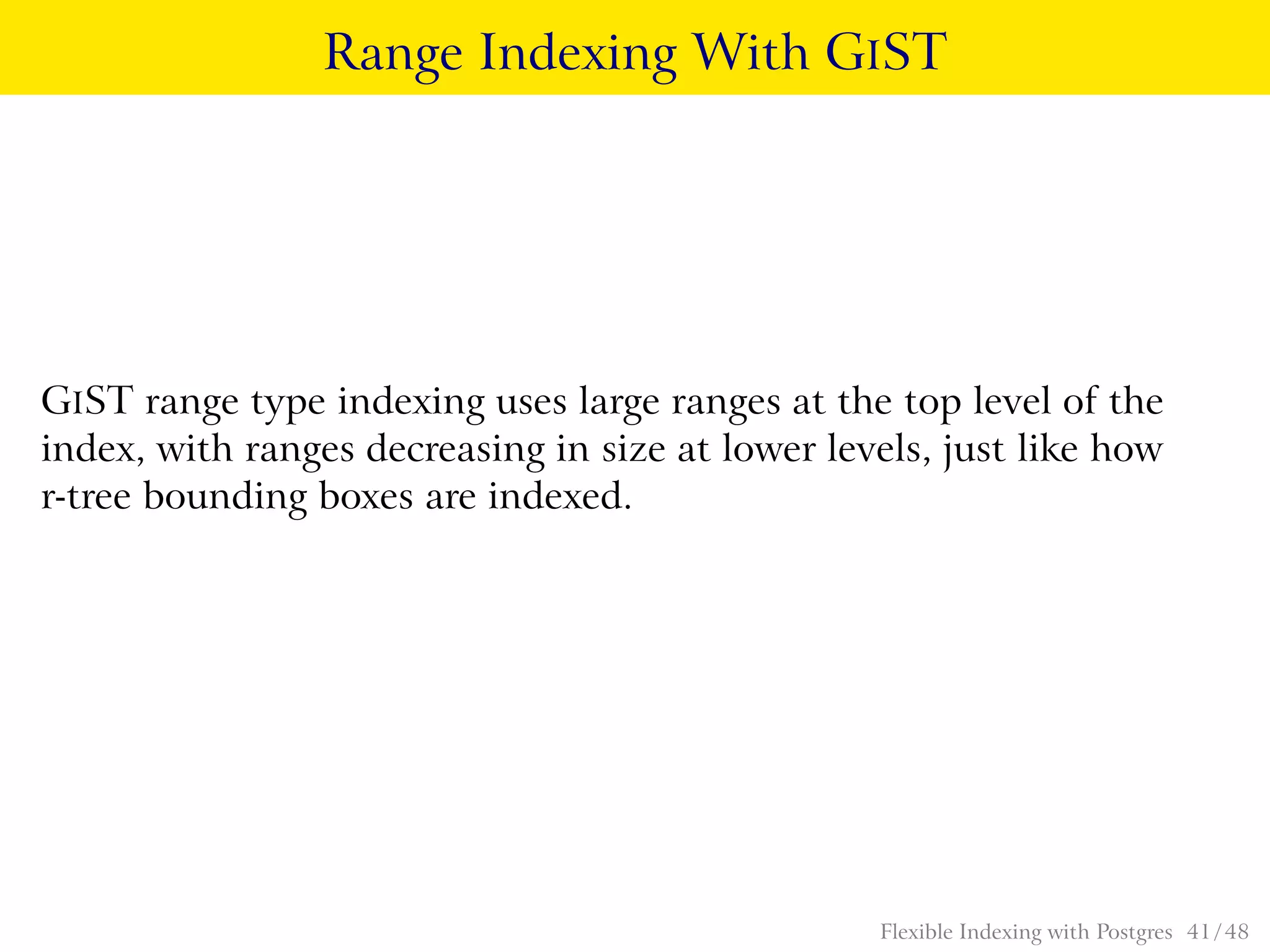 Range Indexing With GIST
GIST range type indexing uses large ranges at the top level of the
index, with ranges decreasing in size at lower levels, just like how
r-tree bounding boxes are indexed.
Flexible Indexing with Postgres 41 / 48
 