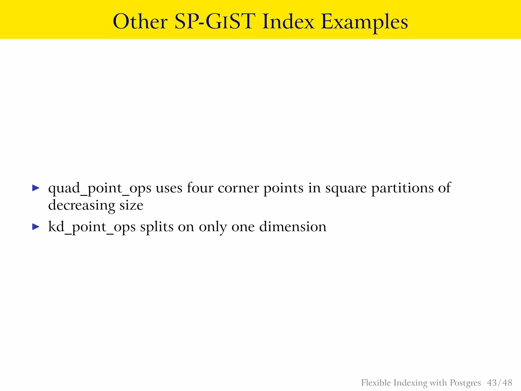 Other SP-GIST Index Examples
◮ quad_point_ops uses four corner points in square partitions of
decreasing size
◮ kd_point_ops splits on only one dimension
Flexible Indexing with Postgres 43 / 48
 