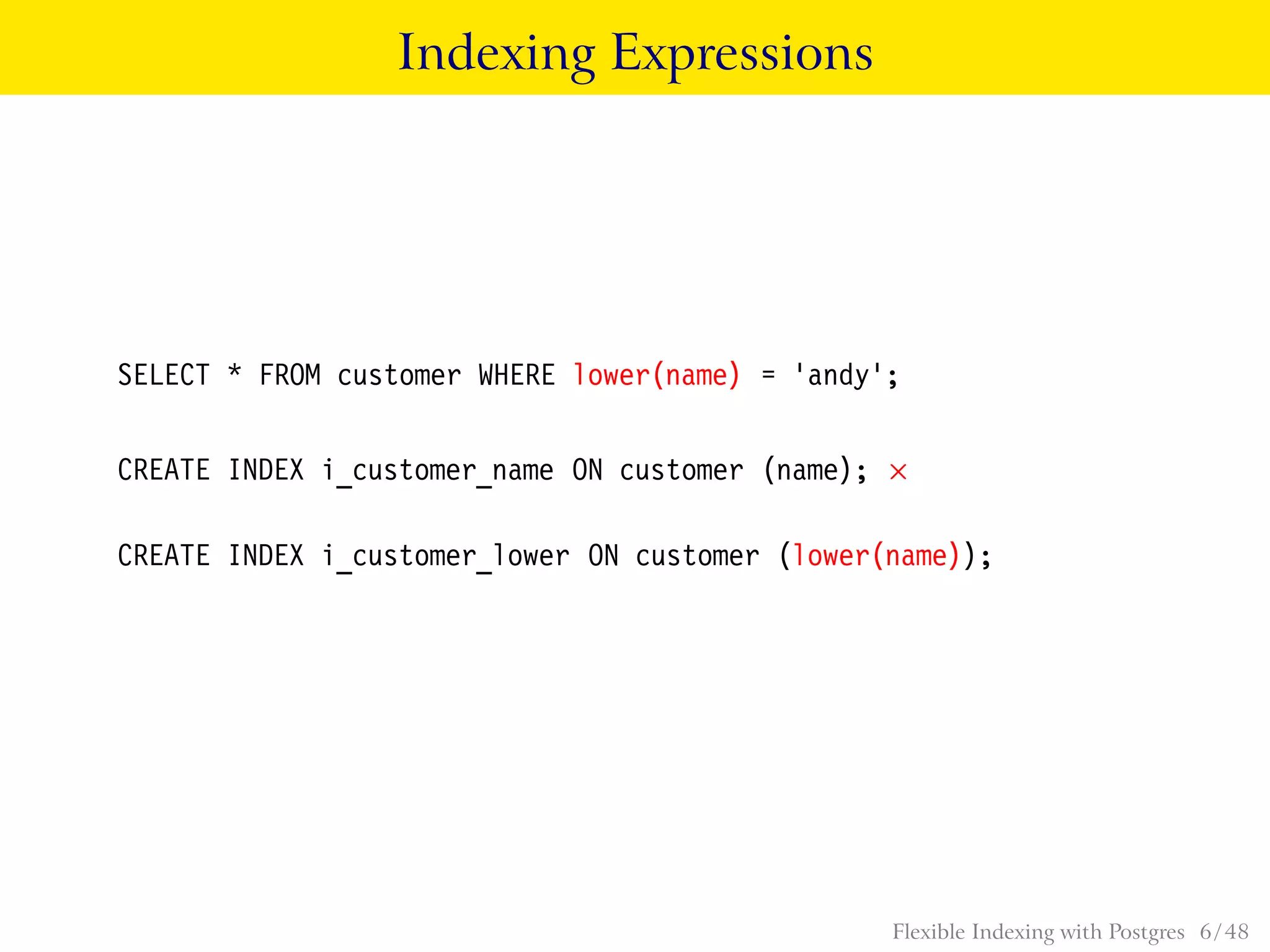 Indexing Expressions
SELECT * FROM customer WHERE lower(name) = ’andy’;
CREATE INDEX i_customer_name ON customer (name);
CREATE INDEX i_customer_lower ON customer (lower(name));
Flexible Indexing with Postgres 6 / 48
 