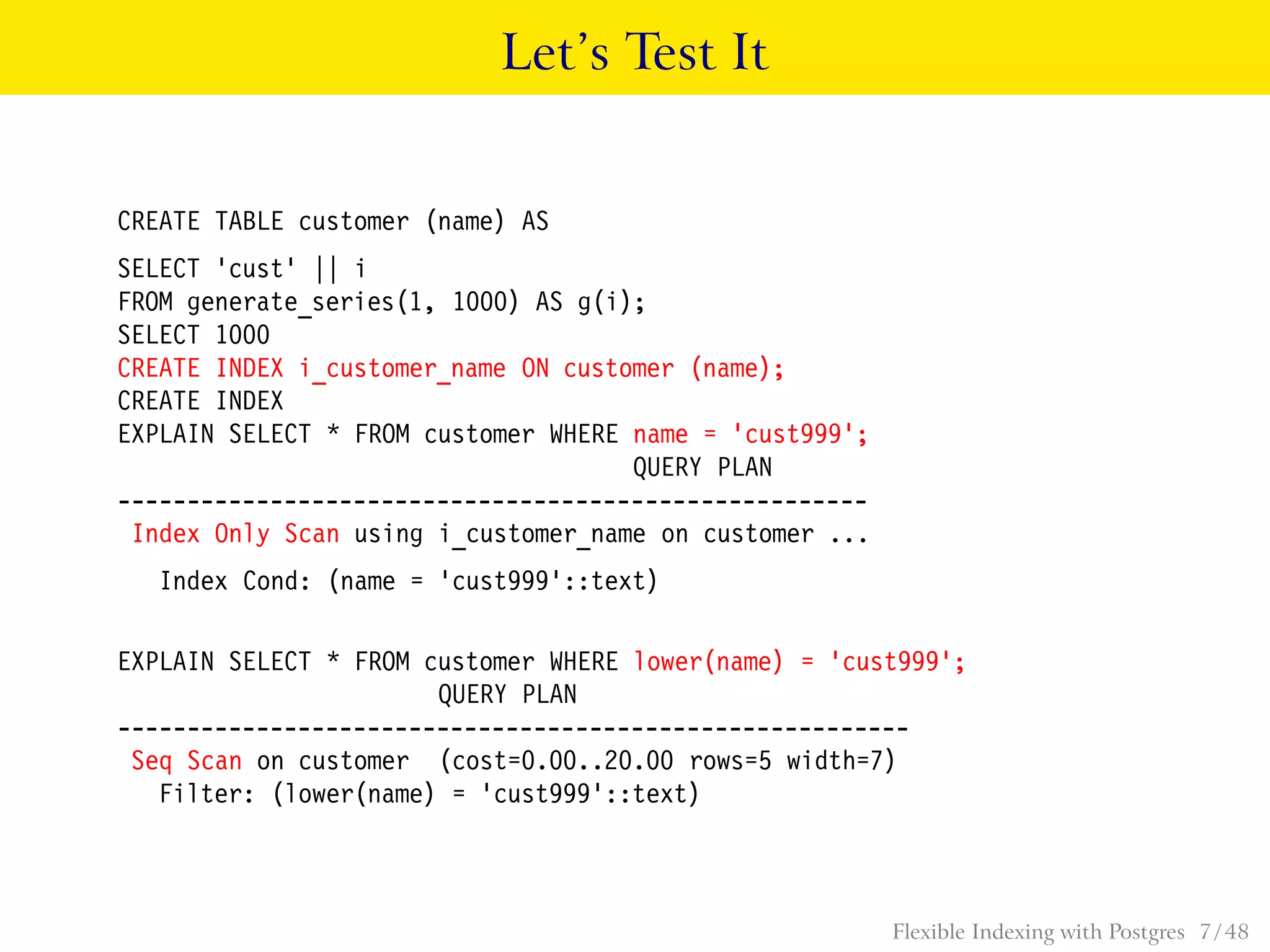 Let’s Test It
CREATE TABLE customer (name) AS
SELECT ’cust’ || i
FROM generate_series(1, 1000) AS g(i);
SELECT 1000
CREATE INDEX i_customer_name ON customer (name);
CREATE INDEX
EXPLAIN SELECT * FROM customer WHERE name = ’cust999’;
QUERY PLAN
------------------------------------------------------
Index Only Scan using i_customer_name on customer ...
Index Cond: (name = ’cust999’::text)
EXPLAIN SELECT * FROM customer WHERE lower(name) = ’cust999’;
QUERY PLAN
---------------------------------------------------------
Seq Scan on customer (cost=0.00..20.00 rows=5 width=7)
Filter: (lower(name) = ’cust999’::text)
Flexible Indexing with Postgres 7 / 48
 