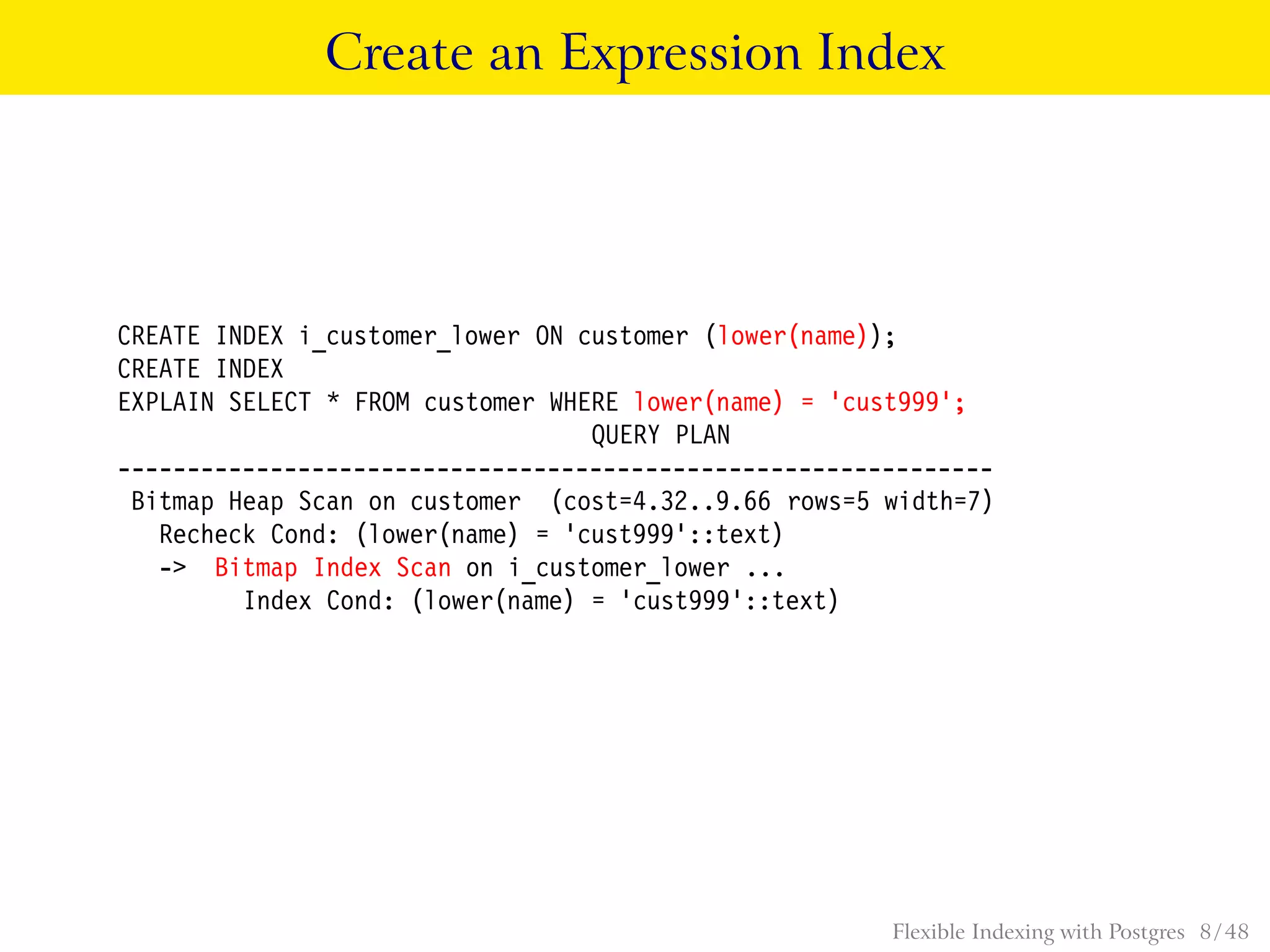 Create an Expression Index
CREATE INDEX i_customer_lower ON customer (lower(name));
CREATE INDEX
EXPLAIN SELECT * FROM customer WHERE lower(name) = ’cust999’;
QUERY PLAN
---------------------------------------------------------------
Bitmap Heap Scan on customer (cost=4.32..9.66 rows=5 width=7)
Recheck Cond: (lower(name) = ’cust999’::text)
-> Bitmap Index Scan on i_customer_lower ...
Index Cond: (lower(name) = ’cust999’::text)
Flexible Indexing with Postgres 8 / 48
 