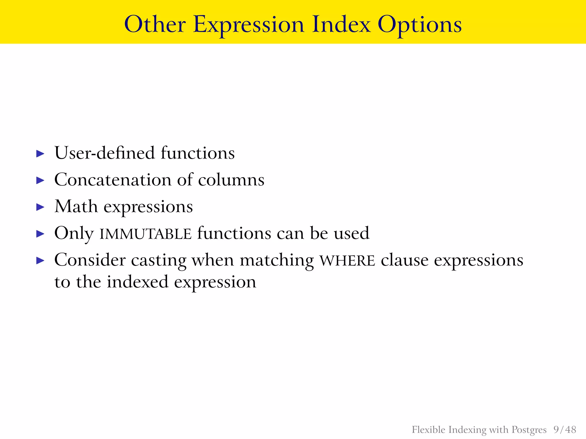 Other Expression Index Options
◮ User-deﬁned functions
◮ Concatenation of columns
◮ Math expressions
◮ Only IMMUTABLE functions can be used
◮ Consider casting when matching WHERE clause expressions
to the indexed expression
Flexible Indexing with Postgres 9 / 48
 