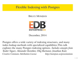 Flexible Indexing with Postgres
BRUCE MOMJIAN
December, 2014
Postgres offers a wide variety of indexing structures, and many
index lookup methods with specialized capabilities.This talk
explores the many Postgres indexing options. Includes concepts from
Teodor Sigaev, Alexander Korotkov, Oleg Bartunov, Jonathan Katz
Creative Commons Attribution License http://momjian.us/presentations
1 / 48
 