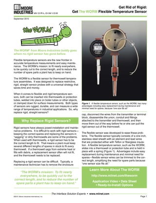 Page 1
The Interface Solution Experts • www.miinet.com
Get Rid of Rigid:
Get The WORM Flexible Temperature Sensor
cap, disconnect the wires from the transmitter or terminal
block, disassemble the union, conduit and fittings
attached to the transmitter and thermowell, and then
move them out of the way before he or she can pull the
rigid sensor out of the thermowell.
The flexible sensor was developed to ease these prob-
lems. The flexible sensor typically consists of a one inch,
stainless steel sheath with an element and lead wires
that are protected either with Teflon or fiberglass insula-
tion. A flexible temperature sensor, such as the WORM,
slides into a thermowell or protection tube and is held in
place with a spring (Figure 1). Advantages include easy
replacement during maintenance and minimal need for
spares—flexible sensor wires can be trimmed to the cor-
rect length, simplifying the need for spare parts because
“one sensor size fits all.”
The WORM®
from Moore Industries boldly goes
where no rigid sensor has gone before.
Flexible temperature sensors are the new frontier in
accurate temperature measurements and easy mainte-
nance. The WORM’s mission: to fit nearly everywhere,
to be quickly cut to the correct length, and to reduce the
number of spare parts a plant has to keep on hand.
The WORM is a flexible sensor for thermowell tempera-
ture assemblies. It was designed to replace restrictive,
rigid, straight sensor probes with a universal strategy that
saves time and money.
When it comes to flexible and rigid temperature sen-
sors, both can be inserted into thermowells or protection
tubes, welded into place on boiler tubes or other objects,
or clamped down for surface measurements. Both types
of sensors are rugged, durable, and can measure a wide
range of temperatures in industrial applications. So, why
replace rigid, straight sensors?
Rigid sensors have always posed installation and mainte-
nance problems. It is difficult to work with rigid sensors—
keeping the correct spares and replacing the sensors in
“sagging” or dirty thermowells are some of the problems.
When used with thermowells, a rigid sensor has to be
the correct length to fit. That means a plant must keep
several different lengths of spares in stock to fit every
thermowell. If a thermowell sags from extreme heat or
fills with debris, a replacement sensor often will not fit,
and the thermowell needs to be replaced.
Replacing a rigid sensor can be difficult. Typically, a
maintenance technician has to remove the enclosure
“The WORM’s mission: To fit nearly
everywhere, to be quickly cut to the
correct length, and to reduce the number of
spare parts a plant has to keep on hand.”
September 2010
©2010 Moore Industries-International, Inc.
Figure 1. A flexible temperature sensor, such as the WORM, has many
advantages including easy replacement during maintenance and
minimal need for spares, because “one size fits all.”
Learn More About The WORM
http://www.miinet.com/theworm
Application Video • Data Sheet
• Ready-to-Install Options
Why Replace Rigid Sensors?
 