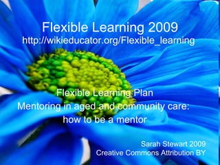 Flexible Learning 2009
 http://wikieducator.org/Flexible_learning




        Flexible Learning Plan
Mentoring in aged and community care:
          how to be a mentor

                              Sarah Stewart 2009
                  Creative Commons Attribution BY
 